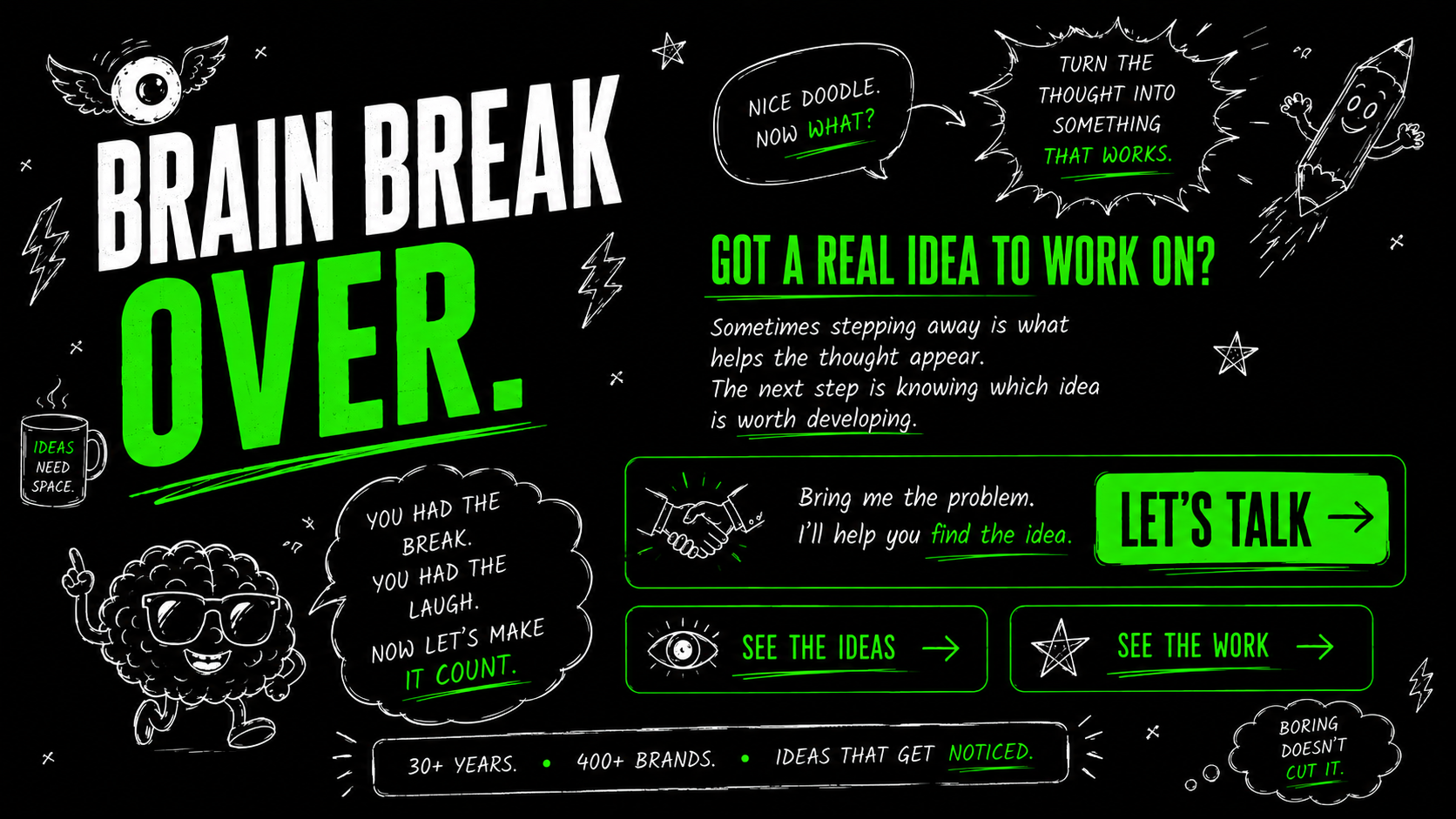 Brain Break Over. Got a real idea to work on? Bring me the problem and I will help you find the idea. Let's Talk, See the Ideas and See the Work.